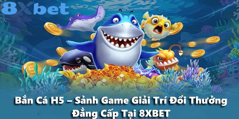 Bắn Cá H5 – Sảnh Game Giải Trí Đổi Thưởng Đẳng Cấp Tại 8XBET